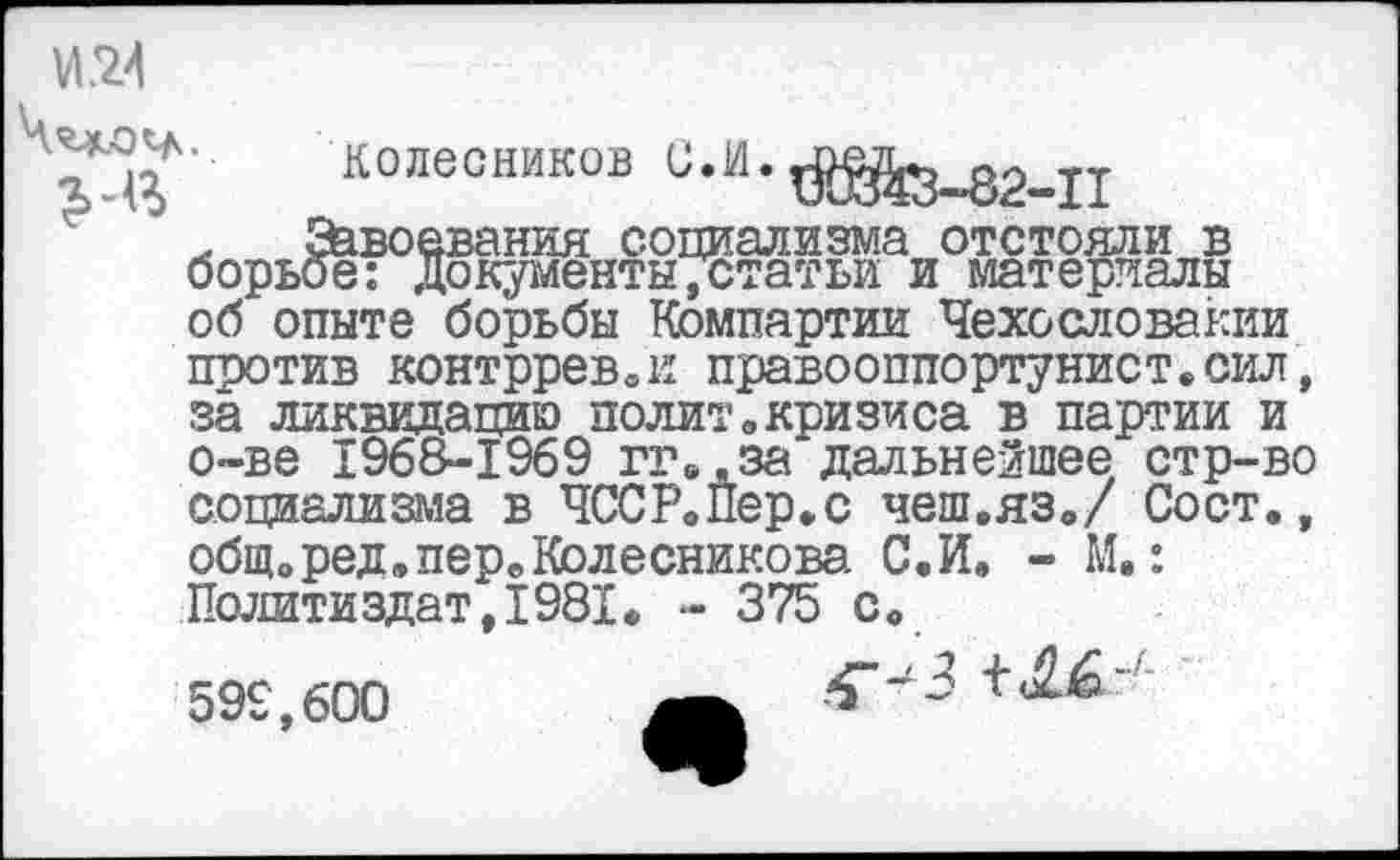 ﻿№4
■ТдГ колесников
. £&воевания социализма отстояли в борьбе: документытстатьи и материалы об опыте борьбы Компартии Чехословакии против контррев.и правооппортунист.сил, за ликвидацию полит«кризиса в партии и о-ве 196&-1969 гг.,за дальнейшее стр-во социализма в ЧССР«Пер»с чеш.яз./ Сост., общ.ред.пер.Колесникова С.И. - М.: Политиздат,1981. - 375 с.
599,600
